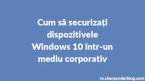 Cum să securizați dispozitivele Windows 10 într-un mediu corporativ - Thumbnail