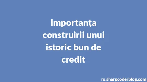 Importanța construirii unui istoric bun de credit - Thumbnail