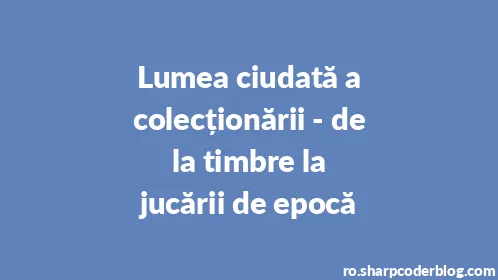 Lumea ciudată a colecționării - de la timbre la jucării de epocă - Thumbnail